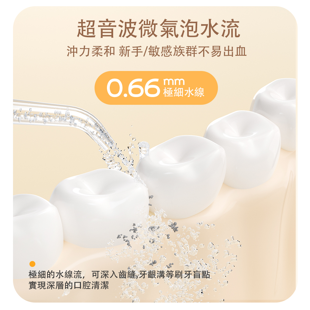 超音波微氣泡水流 沖力柔和 新手敏感族群不易出血 0.66 羅水線 極細的水線流,可深入齒縫,牙齦溝等刷牙盲點 實現深層的口腔清潔 