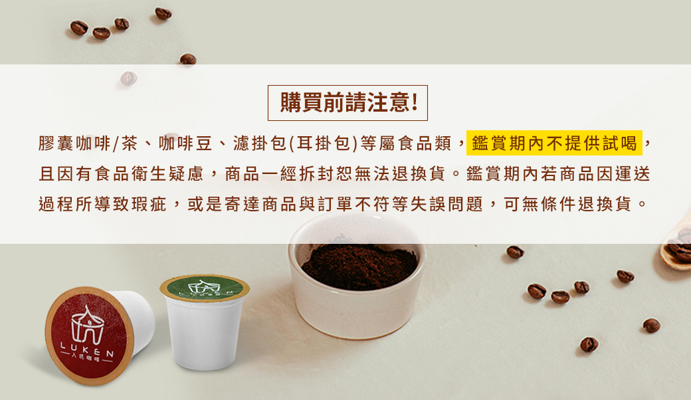 購買前請注意 膠囊咖啡茶、咖啡豆、濾掛包耳掛包等屬食品類,鑑賞期內不提供試喝, 且因有食品衛生疑慮,商品一經拆封恕無法退換貨。鑑賞期內若商品因運送 過程所導致瑕疵,或是寄達商品與訂單不符等失誤問題,可無條件退換貨。 一入咖一 