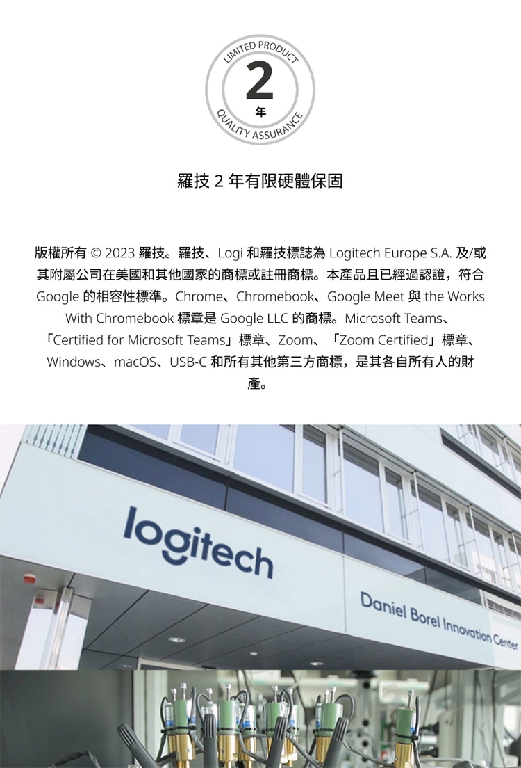 羅技2年有限硬體保固 版權所有  2023 羅技。羅技、Logi 和羅技標誌為 Logitech Europe S.A.及或 其附屬公司在美國和其他國家的商標或註冊商標。本產品且已經過認證,符合 產。 