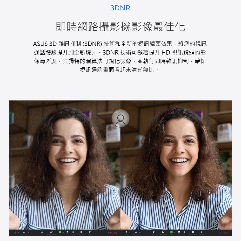 即時網路攝影機影像最佳化 ASUS 3D 雜訊抑制 3DNR 技術和全新的視訊鏡頭效果,將您的視訊 通話體驗提升到全新境界。3DNR 技術可顯著提升 HD視訊鏡頭的影 像清晰度,其獨特的演算法可銳化影像,並執行即時雜訊抑制,確保 視訊通話畫面看起來清晰無比。 