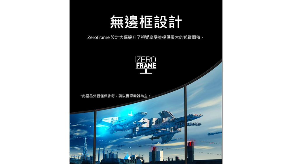 無邊框設計 ZeroFrame 設計大幅提升了視覺享受並提供最大的觀賞面積。 此產品外觀僅供參考,請以實際機器為主。 