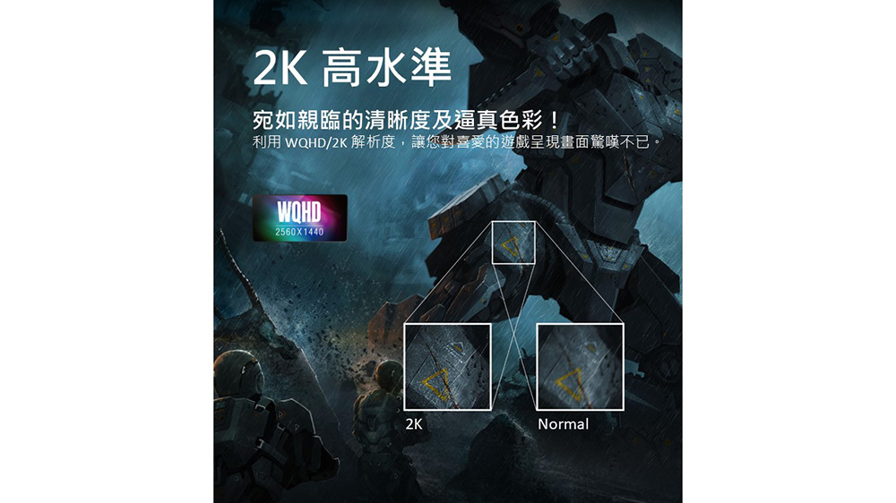 2K 高水準 宛如親臨的清晰度及逼真色彩 利用 WQHD2K 解析度,讓您對喜愛的遊戲呈現畫面驚嘆不已。 