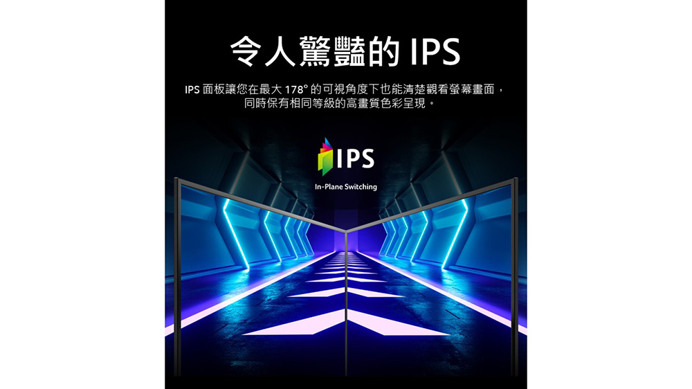 令人驚豔的 IPS IPS 面板讓您在最大 178 的可視角度下也能清楚觀看螢幕畫面, 同時保有相同等級的高畫質色彩呈現。 