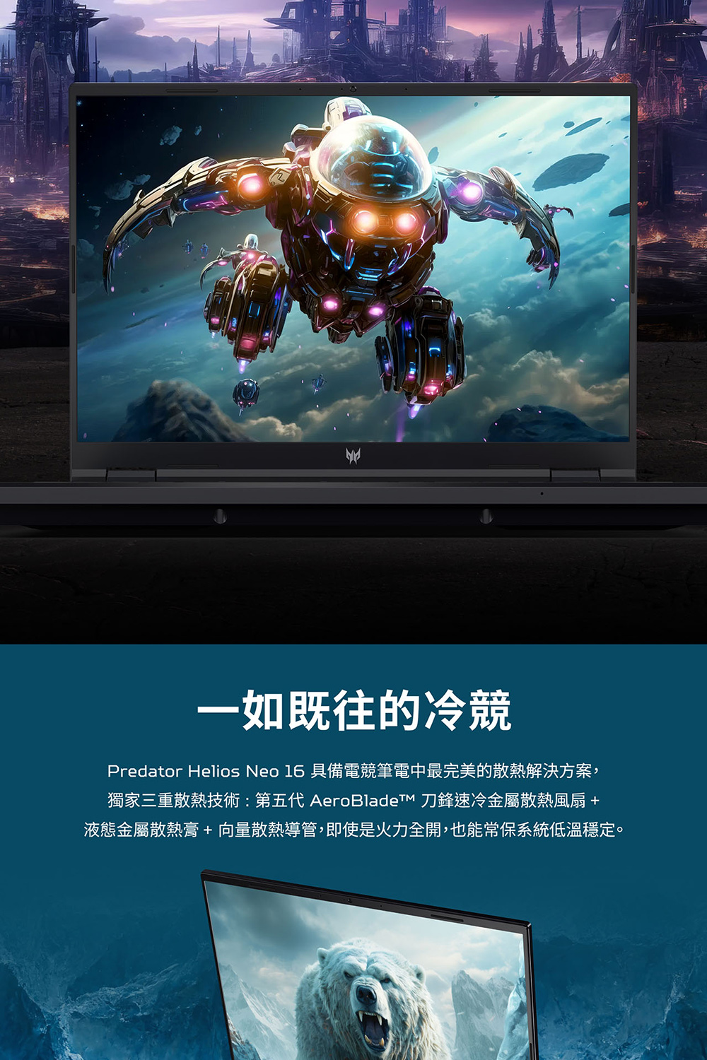 一如既往的冷競 Predator Helios Neo 16 具備電競筆電中最完美的散熱解決方案, 獨家三重散熱技術第五代 AeroBladeTM 刀鋒速冷金屬散熱風扇 液態金屬散熱膏向量散熱導管,即使是火力全開,也能常保系統低溫穩定。 
