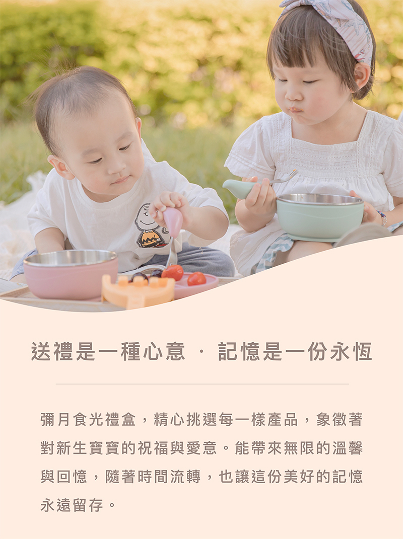 送禮是一種心意.記憶是一份永恆 彌月食光禮盒,精心挑選每一樣產品,象徵著 對新生寶寶的祝福與愛意。能帶來無限的溫馨 與回憶,隨著時間流轉,也讓這份美好的記憶 永遠留存。 