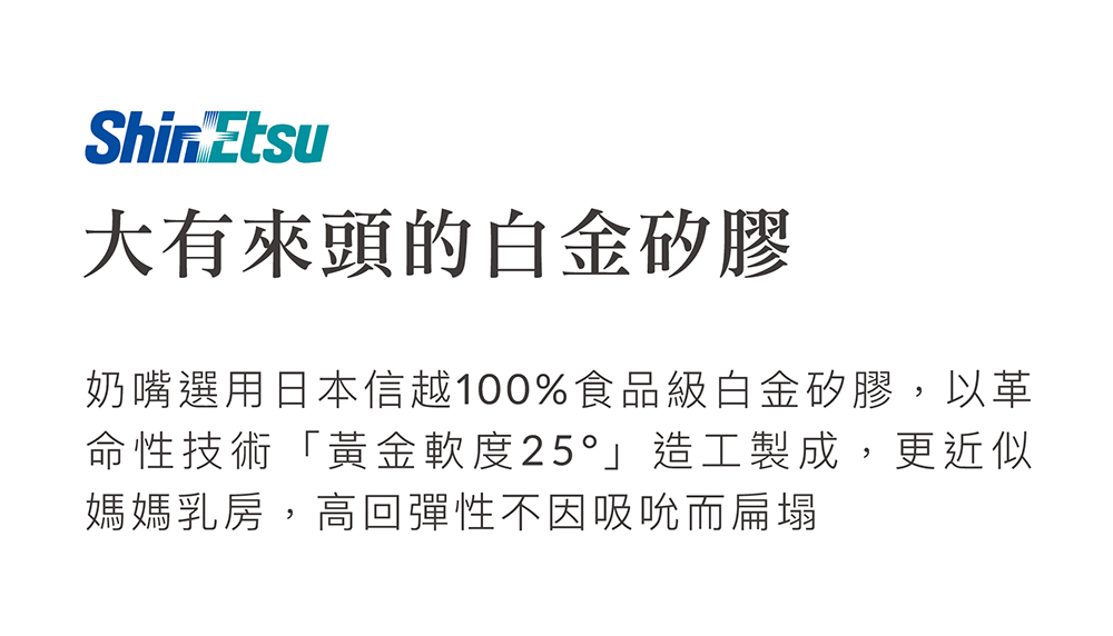 大有來頭的白金矽膠 奶嘴選用日本信越100%食品級白金矽膠,以革 命性技術黃金軟度25造工製成,更近似 媽媽乳房,高回彈性不因吸吮而扁塌 
