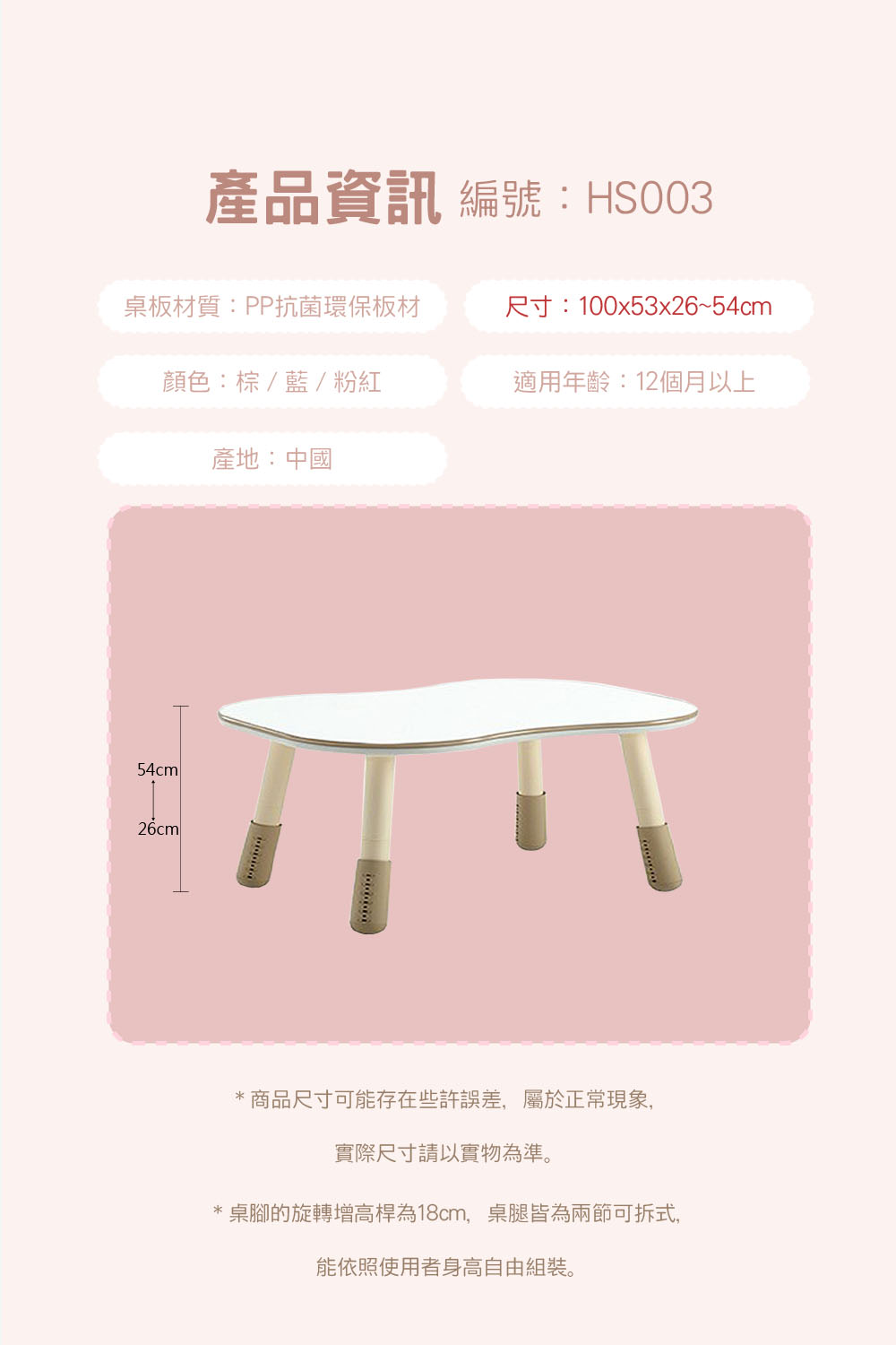 產品資訊 編號:HS003桌板材質:PP抗菌環保板材尺寸:100x53x26~54cm顏色:棕/藍/粉紅適用年齡:12個月以上產地:中國54cm26cml* 商品尺寸可能存在些許誤差,屬於正常現象,實際尺寸請以實物為準。桌腳的旋轉增高桿為18cm,桌腿皆為兩節可拆式,能依照使用者身高自由組裝。