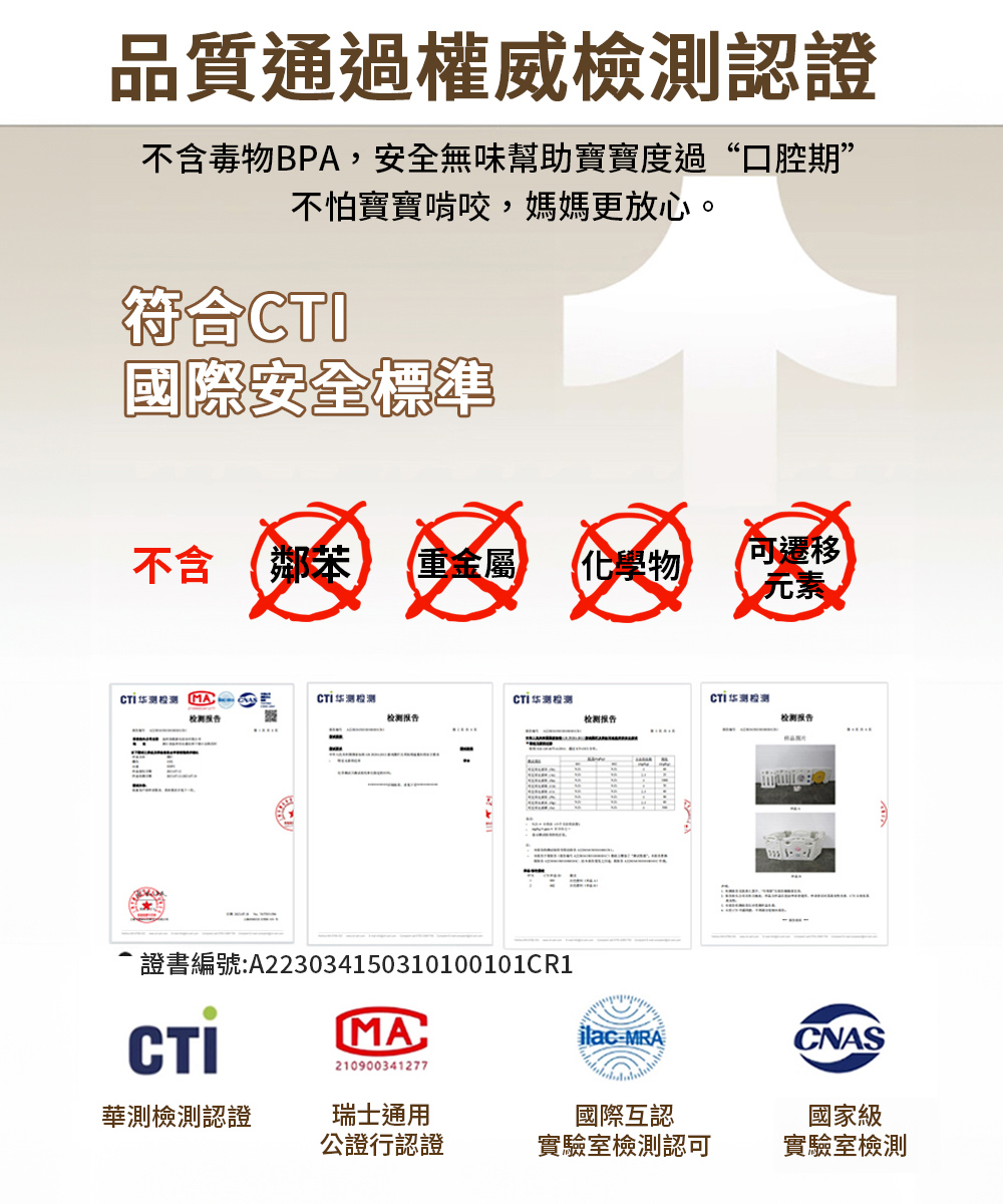 品質通過權威檢測認證不含毒物BPA,安全無味幫助寶寶度過“口腔期”不怕寶寶啃咬,媽媽更放心。符合國際安全標準不含 鄰重金屬化學物可遷移 MA测CTI测检测CTI华测检测检测检测报告检测报告检测报告CTI證書編號:A223034150310100101CR1MA210900341277ilac-MRACNAS華測檢測認證瑞士通用國際互認公證行認證實驗室檢測認可國家級實驗室檢測