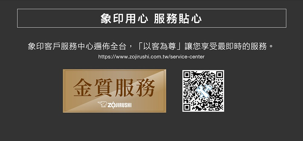 象印用心 服務貼心 象印客戶服務中心遍佈全台,以客為尊讓您享受最即時的服務。 金質服務 