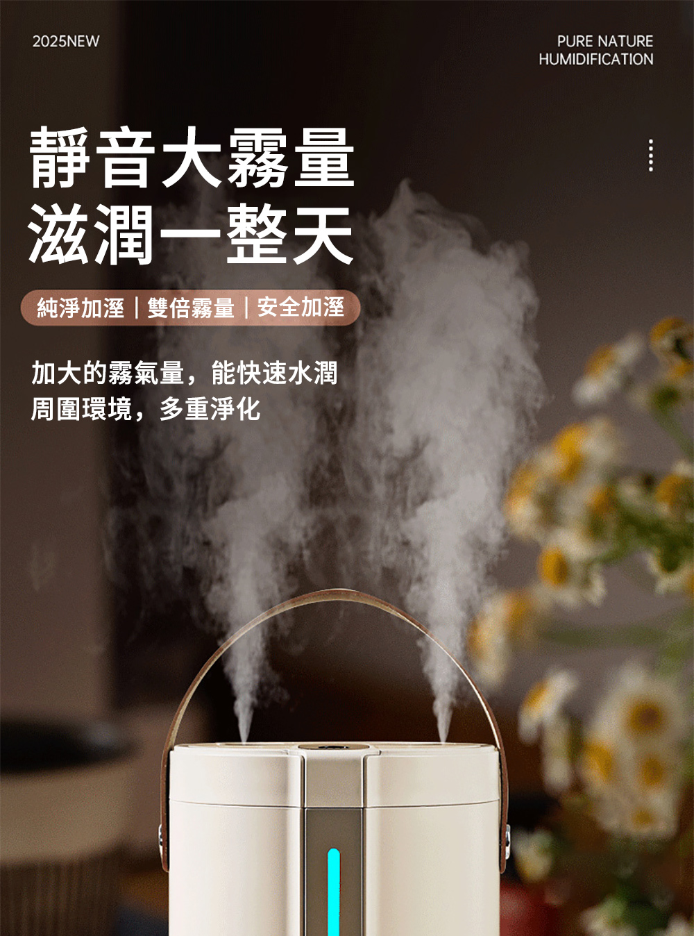 靜音大霧量 滋潤一整天 純淨加溼雙倍霧量安全加溼 加大的霧氣量,能快速水潤 周圍環境,多重淨化 