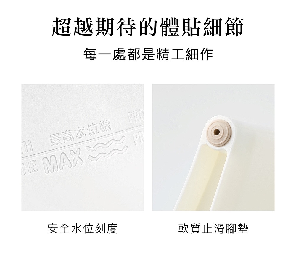 超越期待的體貼細節 每一處都是精工細作 H 最高水位線 PRO 安全水位刻度 軟質止滑腳墊 