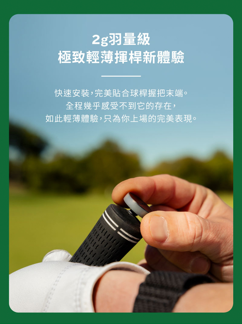 2g羽量級 極致輕薄揮桿新體驗 快速安裝,完美貼合球桿握把末端。 全程幾乎感受不到它的存在, 如此輕薄體驗,只為你上場的完美表現。 