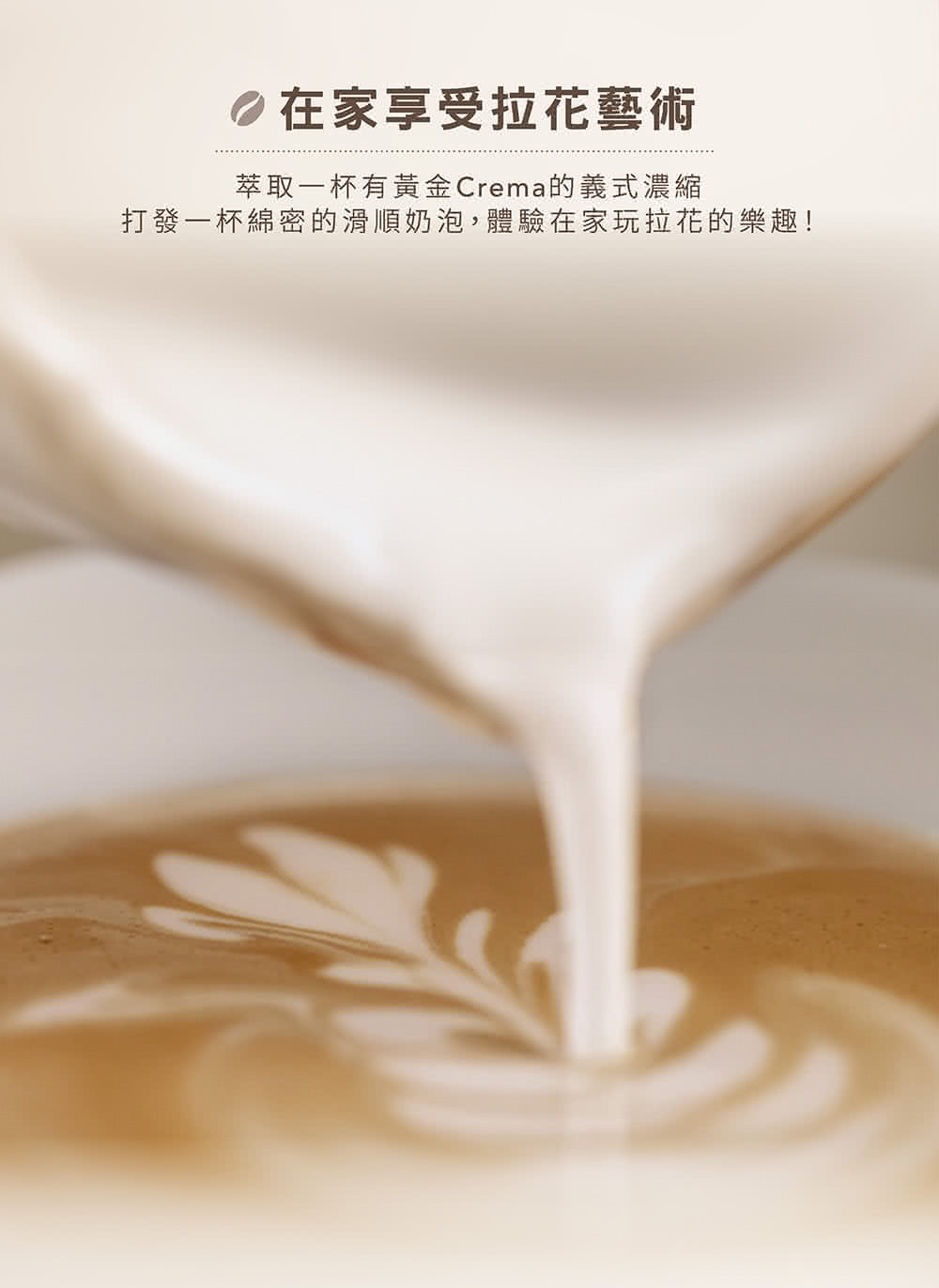 在家享受拉花藝術 萃取一杯有黃金Crema的義式濃縮 打發一杯綿密的滑順奶泡,體驗在家玩拉花的樂趣 