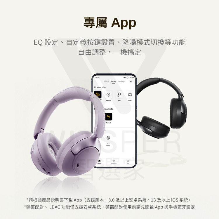 專屬 App EQ 設定、自定義按鍵設置、降噪模式切換等功能 自由調整,一機搞定 請根據產品說明書下載App支援版本8.0及以上安卓系統、13及以上iOS 系統 彈窗配對、LDAC功能僅支援安卓系統,彈窗配對使用前請先開啟App與手機藍牙設定 