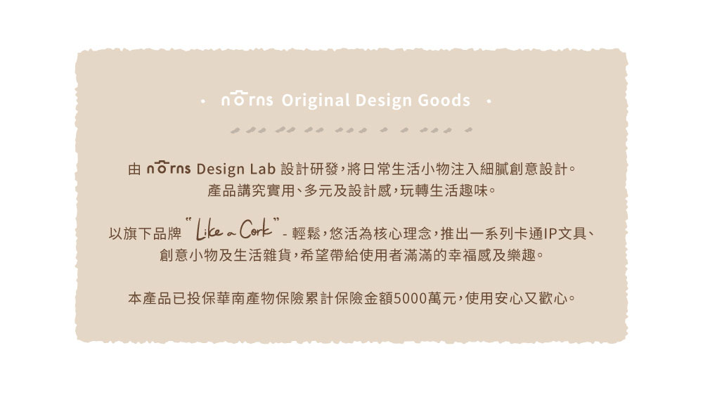 由 norns Design Lab 設計研發,將日常生活小物注入細膩創意設計。 產品講究實用、多元及設計感,玩轉生活趣味。 以旗下品牌Like Cork輕鬆,悠活為核心理念,推出一系列卡通IP文具、 創意小物及生活雜貨,希望帶給使用者滿滿的幸福感及樂趣。 本產品已投保華南產物保險累計保險金額5000萬元,使用安心又歡心。 