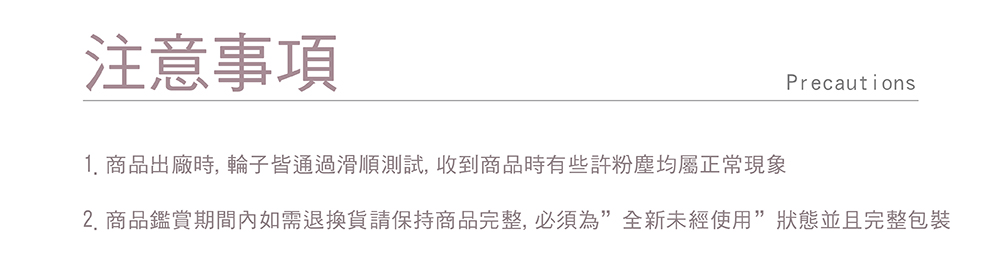 注意事項 1. 商品出廠時, 輪子皆通過滑順測試, 收到商品時有些許粉塵均屬正常現象 2.商品鑑賞期間內如需退換貨請保持商品完整,必須為全新未經使用狀態並且完整包裝 