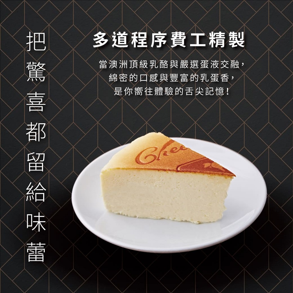 多道程序費工精製 當澳洲頂級乳酪與嚴選蛋液交融, 綿密的口感與豐富的乳蛋香, 是你嚮往體驗的舌尖記憶 把驚喜都留給味蕾 