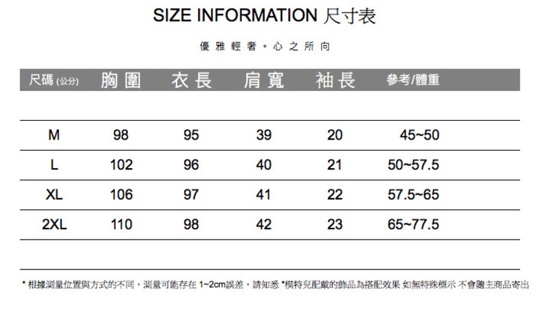 SIZE INFORMATION 尺寸表優雅輕奢。心之所向尺碼(公分)胸圍衣長 肩寬 袖長參考/體重M9895392045-50L10296402150-57.5XL10697412257.5-652XL11098422365-77.5* 根據测量位置與方式的不同,測量可能存在1~2cm誤差,請知悉*配戴的飾品為搭配效果如無特殊標示不會主商品寄出