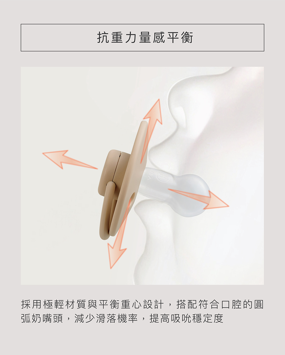 抗重力量感平衡 採用極輕材質與平衡重心設計,搭配符合口腔的圓 弧奶嘴頭,減少滑落機率,提高吸吮穩定度 