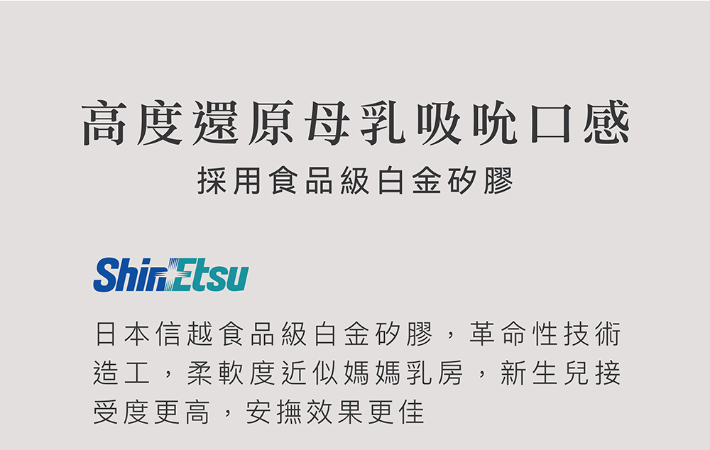 高度還原母乳吸吮口感 採用食品級白金矽膠 日本信越食品級白金矽膠,革命性技術 造工,柔軟度近似媽媽乳房,新生兒接 受度更高,安撫效果更佳 