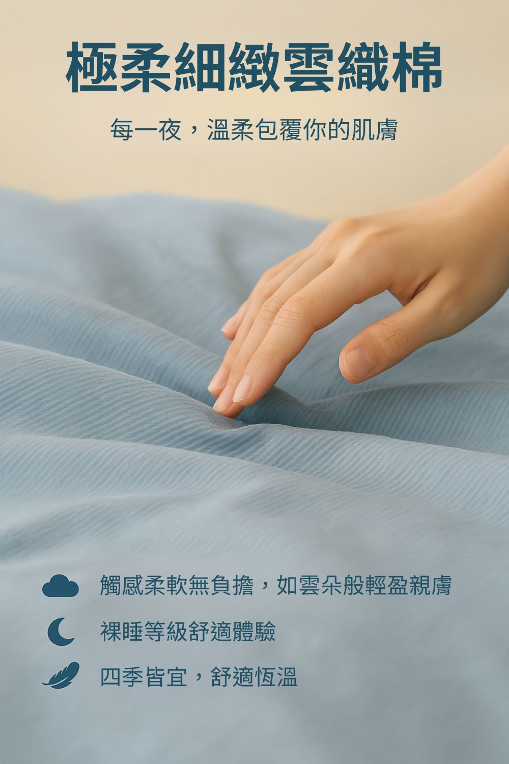 極柔細緻雲織棉 每一夜,溫柔包覆你的肌膚 觸感柔軟無負擔,如雲朵般輕盈親膚 C 裸睡等級舒適體驗 四季皆宜,舒適恆溫 