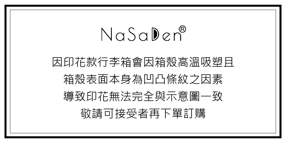 因印花款行李箱會因箱殼高溫吸塑且 箱殼表面本身為凹凸條紋之因素 導致印花無法完全與示意圖一致 敬請可接受者再下單訂購 