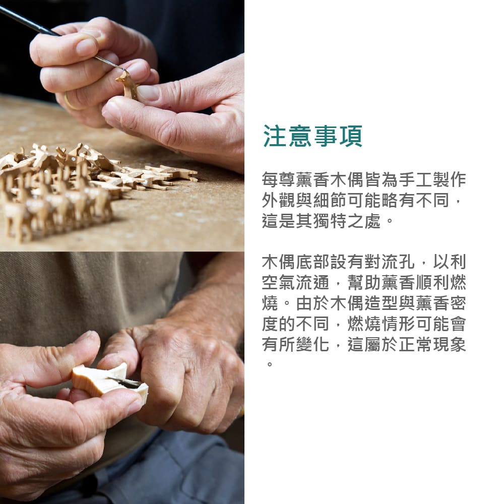 注意事項每尊薰香木偶皆為手工製作外觀與細節可能略有不同,這是其獨特之處。木偶底部設有對流孔,以利空氣流通,幫助薰香順利燃燒。由於木偶造型與薰香密度的不同,燃燒情形可能會有所變化,這屬於正常現象