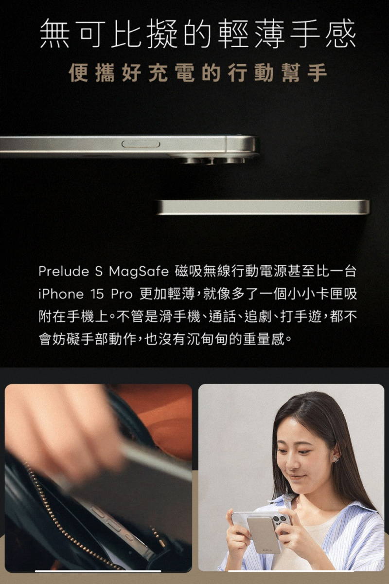 無可比擬的輕薄手感便攜好充電的行動幫手Prelude S MagSafe 磁吸無線行動電源甚至比一台iPhone 15 Pro 更加輕薄,就像多了一個小小卡匣吸附在手機上。不管是滑手機、通話、追劇、打手遊,都不會妨礙手部動作,也沒有沉甸甸的重量感。
