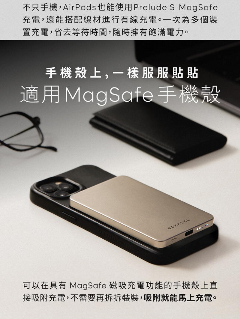 不只手機,AirPods 也能使用Prelude S MagSafe充電,還能搭配線材進行有線充電。一次為多個裝置充電,省去等待時間,隨時擁有飽滿電力。手機殼上,一樣服服貼貼適用MagSafe手機殼BEZALEL可以在具有 MagSafe 磁吸充電功能的手機殼上直接吸附充電,不需要再拆拆裝裝,吸附就能馬上充電。