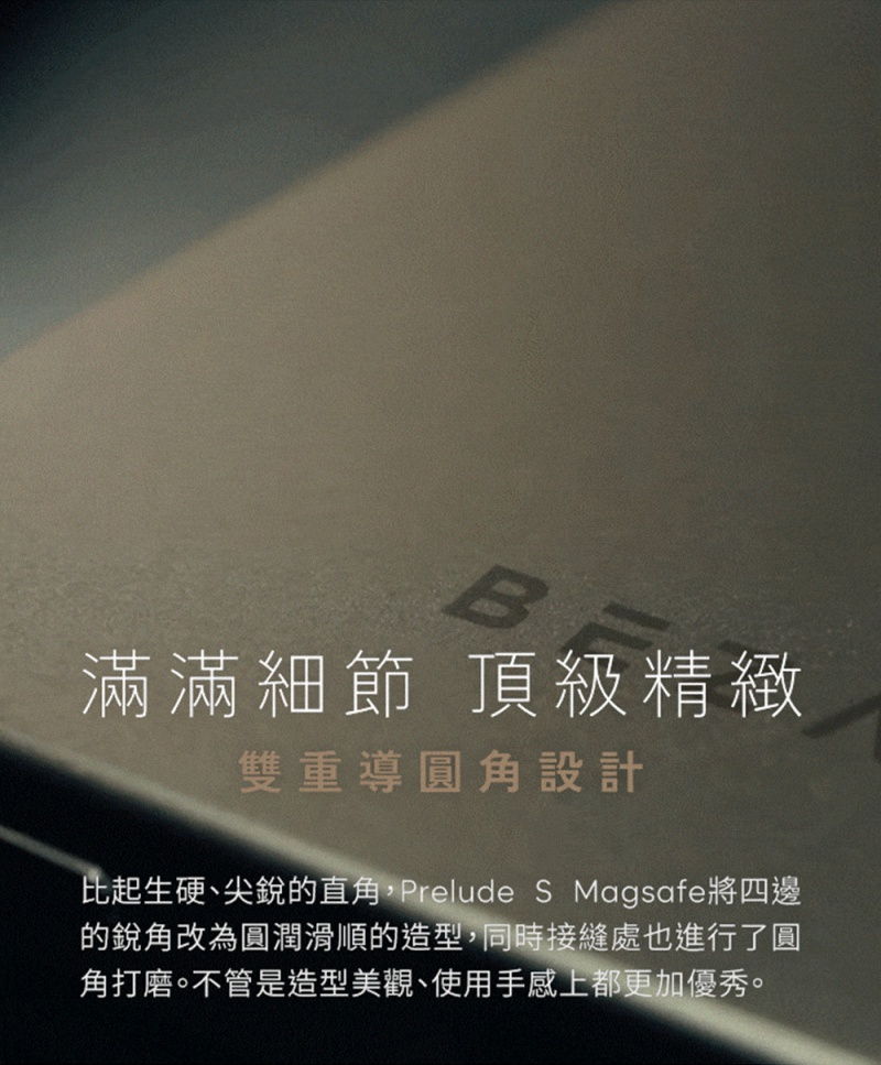 B滿滿細節 頂級精緻雙重導圓角設計比起生硬、尖銳的直角,Prelude S Magsafe將四邊的銳角改為圓潤滑順的造型,同時接縫處也進行了圓角打磨。不管是造型美觀、使用手感上都更加優秀。