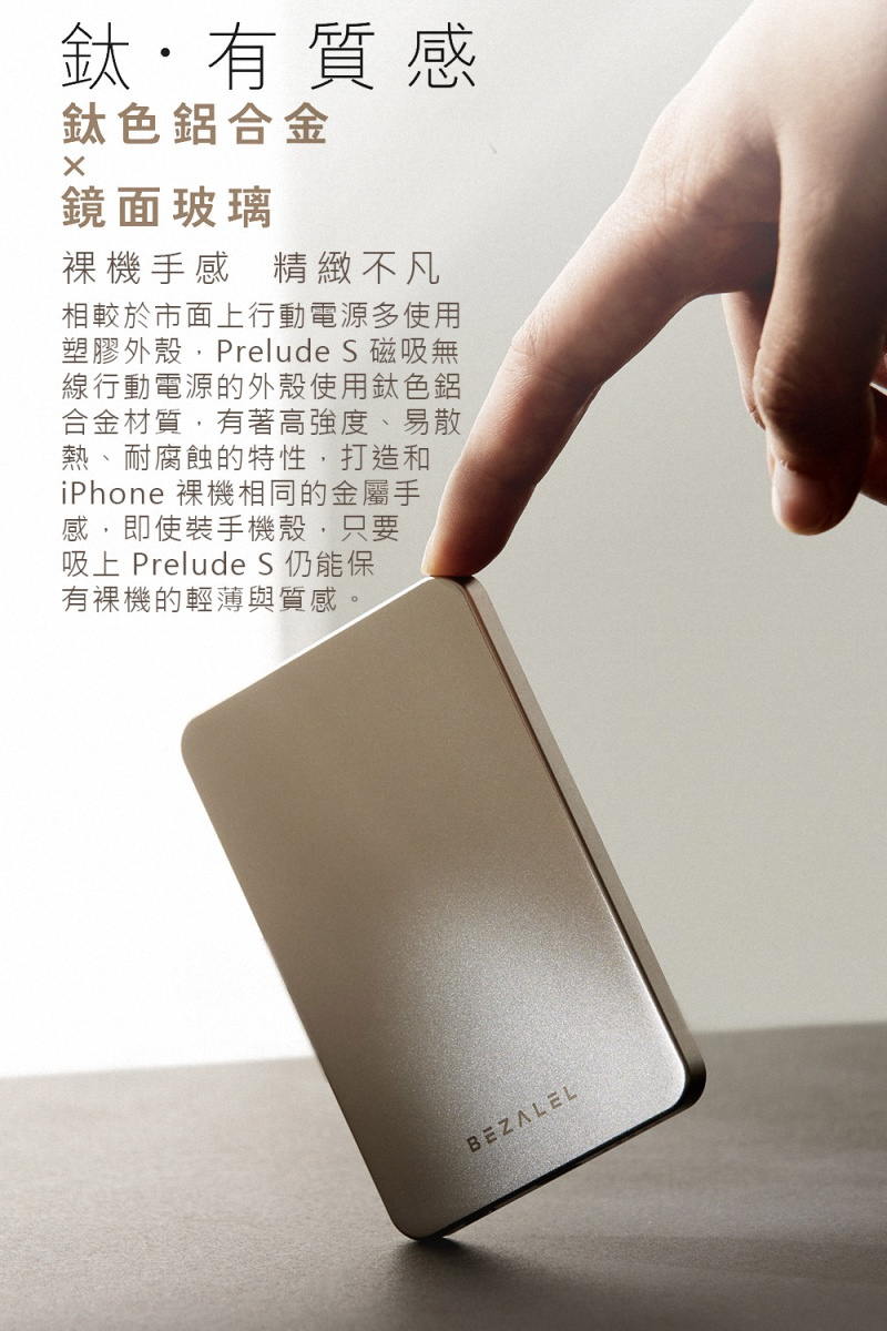 鈦有質感鈦色鋁合金鏡面玻璃手感 精緻不凡相較於市面上行動電源多使用塑膠外殼Prelude S 磁吸無線行動電源的外殼使用鈦色鋁合金材質有著高強度、易散熱、耐腐蝕的特性,打造和iPhone 相同的金屬手感,即使裝手機殼,只要吸上 Prelude S 仍能保有裸機的輕薄與質感。BEZALEL
