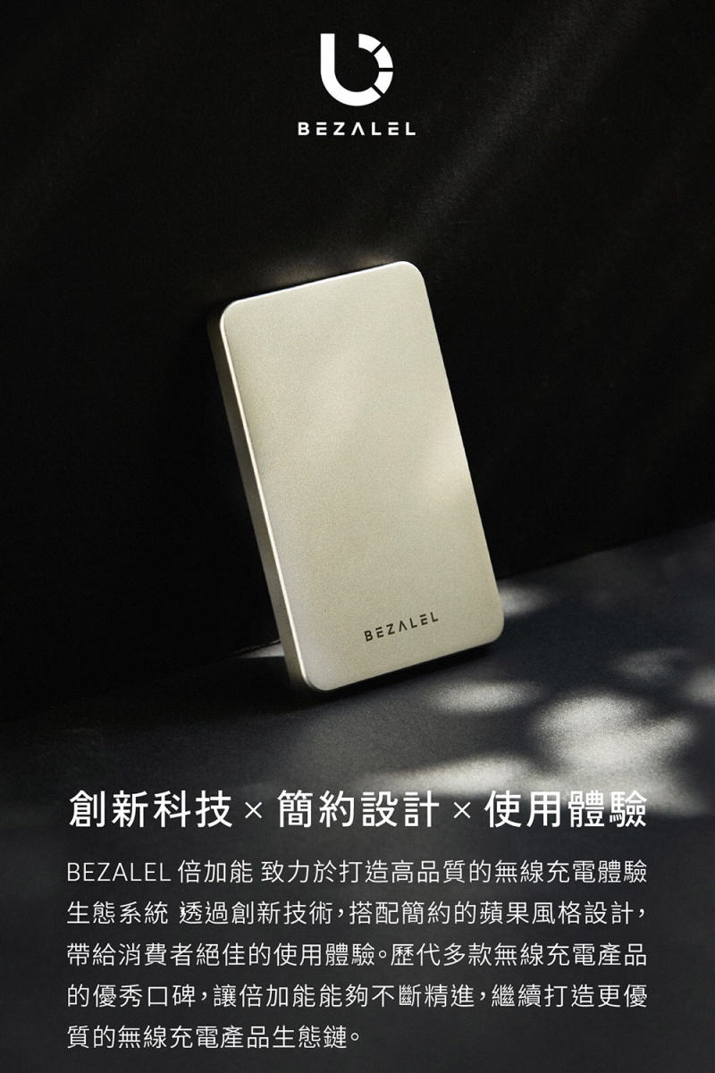 BEZALELBEZALEL創新科技簡約設計使用體驗BEZALEL 倍加能 致力於打造高品質的無線充電體驗生態系統 透過創新技術,搭配簡約的蘋果風格設計,帶給消費者絕佳的使用體驗。歷代多款無線充電產品的優秀口碑,讓倍加能能夠不斷精進,繼續打造更優質的無線充電產品生態鏈。