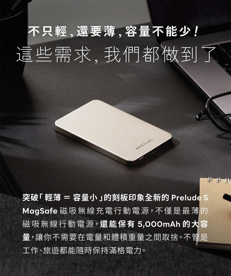 不只輕,還要薄,容量不能少!這些需求,我們都做到了BEZALEL突破 = 容量小的刻板印象全新的 Prelude SMagSafe 磁吸無線充電行動電源,不僅是最薄的磁吸無線行動電源,還能保有 的大容量,讓你不需要在電量和體積重量之間取捨。不管是工作、旅遊都能隨時保持滿格電力。