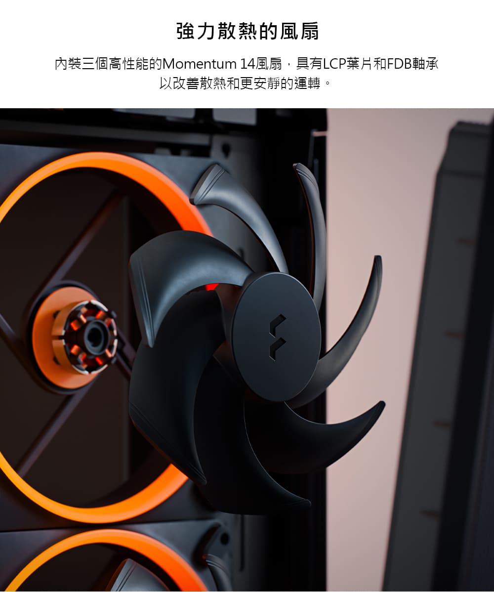 強力散熱的風扇 內裝三個高性能的Momentum 14風扇,具有LCP葉片和FDB軸承 以改善散熱和更安靜的運轉。