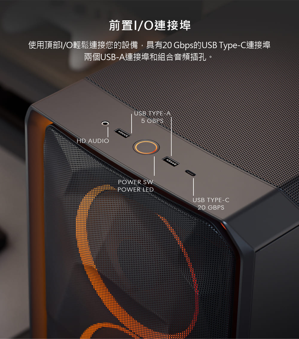 前置IO連接埠 使用頂部IO輕鬆連接您的設備,具有20 Gbps的USB TypeC連接埠 兩個USBA連接埠和組合音頻插孔。