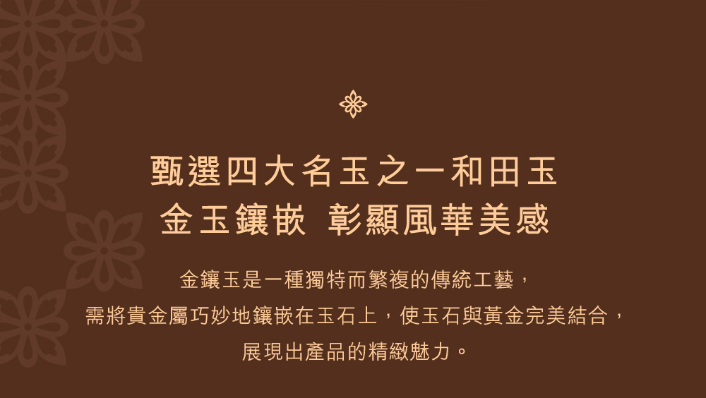 甄選四大名玉之一和田玉 金玉鑲嵌 彰顯風華美感 金鑲玉是一種獨特而繁複的傳統工藝, 需將貴金屬巧妙地鑲嵌在玉石上,使玉石與黃金完美結合, 展現出產品的精緻魅力。 
