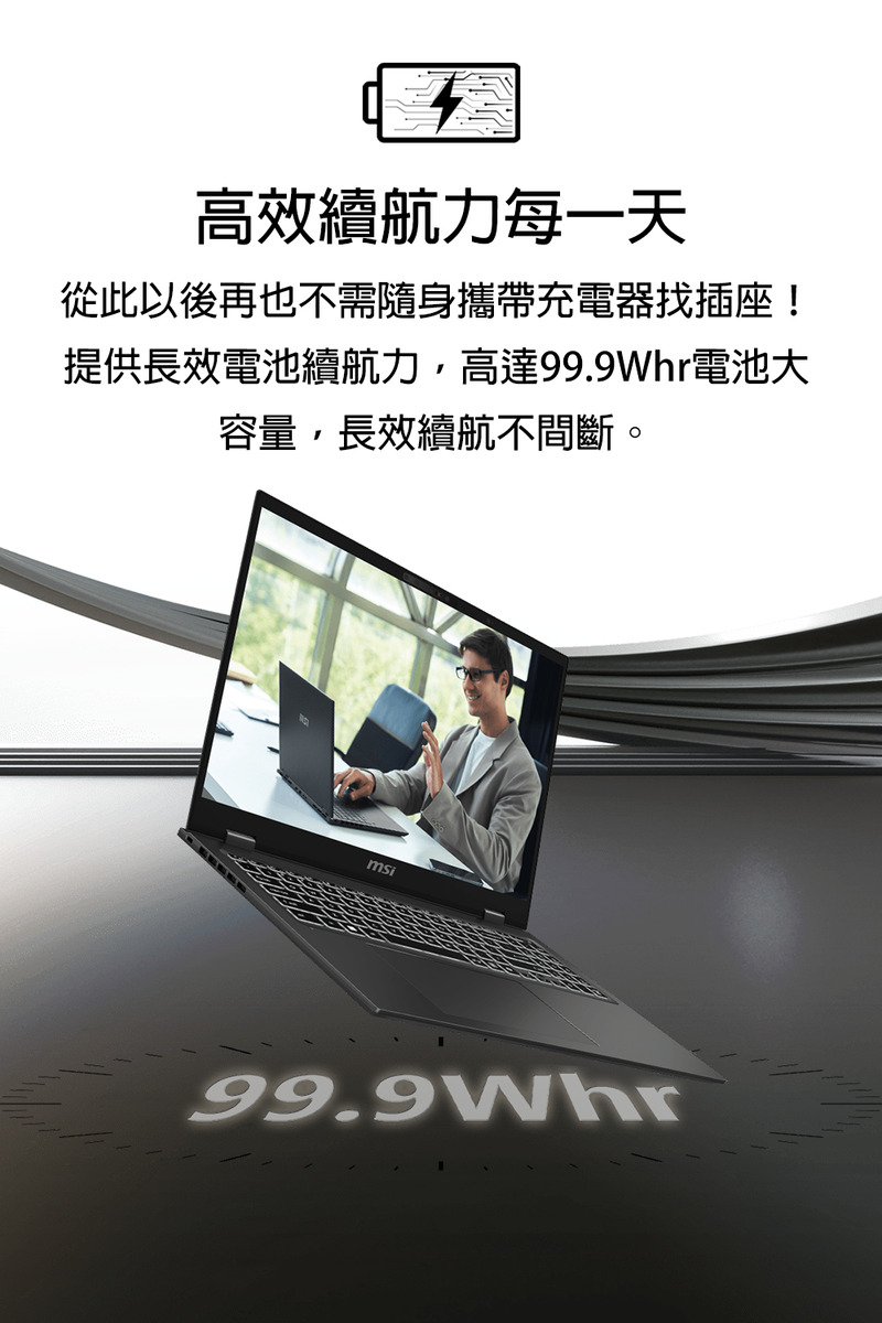 高效續航力每一天 從此以後再也不需隨身攜帶充電器找插座 提供長效電池續航力,高達99.9Whr電池大 容量,長效續航不間斷。