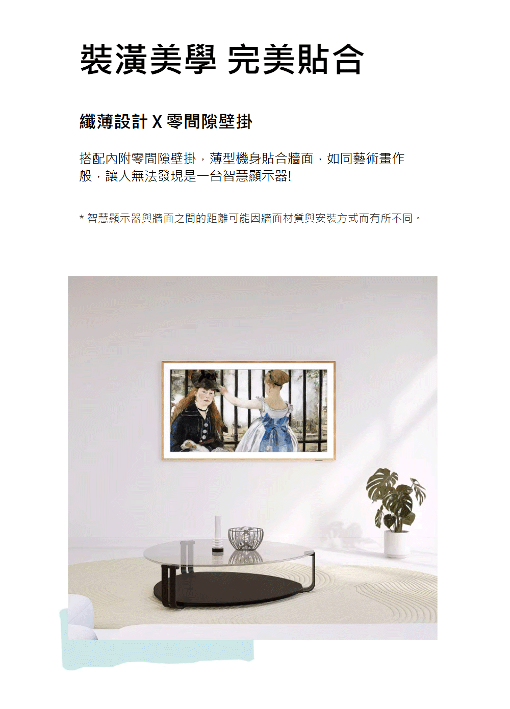 裝潢美學 完美貼合 纖薄設計X零間隙壁掛 搭配內附零間隙壁掛,薄型機身貼合牆面,如同藝術畫作 般,讓人無法發現是一台智慧顯示器 智慧顯示器與牆面之間的距離可能因牆面材質與安裝方式而有所不同。 