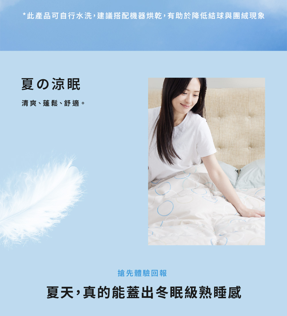 此產品可自行水洗,建議搭配機器烘乾,有助於降低結球與團絨現象 夏涼眠 清爽、蓬鬆、舒適。 搶先體驗回報 夏天,真的能蓋出冬眠級熟睡感 