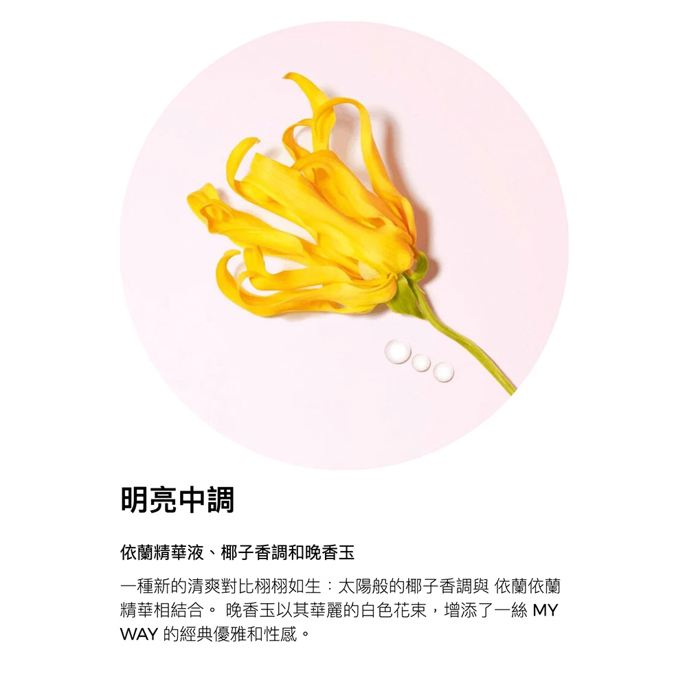 明亮中調 依蘭精華液、椰子香調和晚香玉 一種新的清爽對比栩栩如生太陽般的椰子香調與 依蘭依蘭 精華相結合。 晚香玉以其華麗的白色花束,增添了一絲 MY WAY 的經典優雅和性感。 