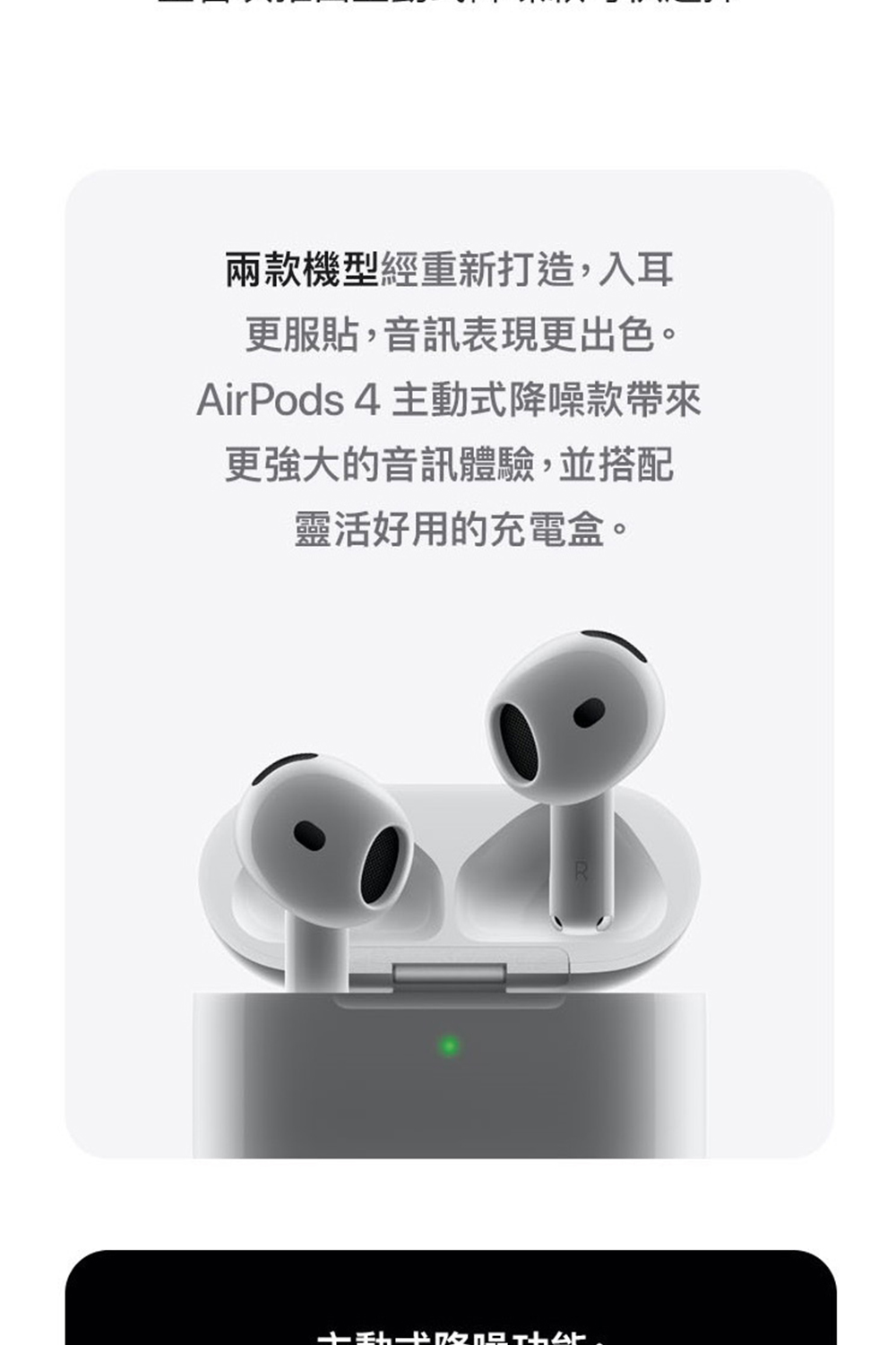 兩款機型經重新打造,入耳 更服貼,音訊表現更出色。 AirPods 4 主動式降噪款帶來 更強大的音訊體驗,並搭配 靈活好用的充電盒。 