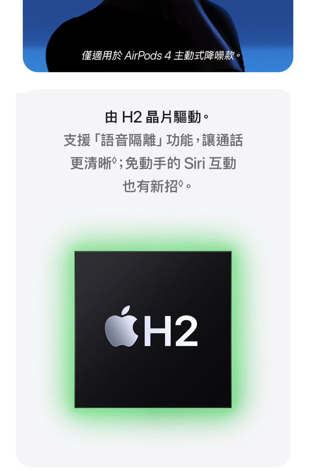 僅適用於 AirPods 4 主動式降噪款。 由 H2 晶片驅動。 支援語音隔離功能,讓通話 更清晰免動手的 Siri 互動 也有新招 。 