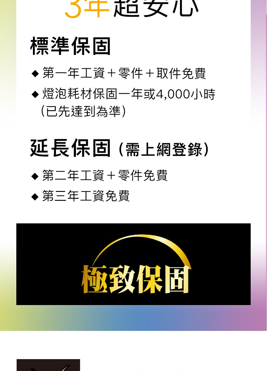 超女心標準保固第一年工資+零件+取件免費燈泡耗材保固一年或4,000小時(已先達到為準)延長保固(需上網登錄)第二年工資+零件免費第三年工資免費極致保固