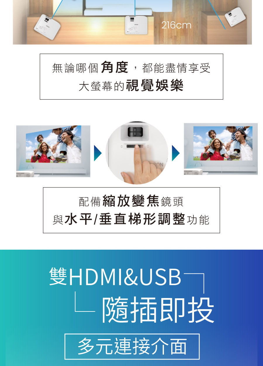 216cm無論哪個角度,都能盡情享受大螢幕的視覺娛樂ON配備縮放變焦鏡頭與水平/垂直梯形調整功能雙HDMI&USB 隨插即投多元連接介面