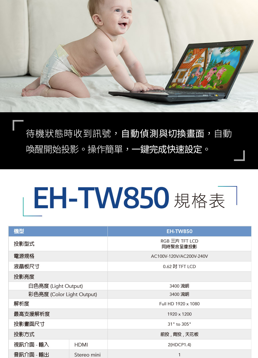 待機狀態時收到訊號,自動偵測與切換畫面,自動喚醒開始投影。操作簡單,一鍵完成快速設定。機型投影型式電源規格EH-TW850 規格表 液晶板尺寸投影亮度白色亮度(Light Output)彩色亮度(Color Light Output)解析度最高支援解析度投影畫面尺寸投影方式視訊介面-輸入HDMI音訊介面-輸出Stereo miniEH-TW850RGB 三片 TFT LCD同時聚合呈像投影AC100V-120V/AC200V-240V0.62 TFT LCD3400 流明3400 流明Full HD 1920x10801920x120031 to 305投,背投,天花板2(HDCP1.4)1