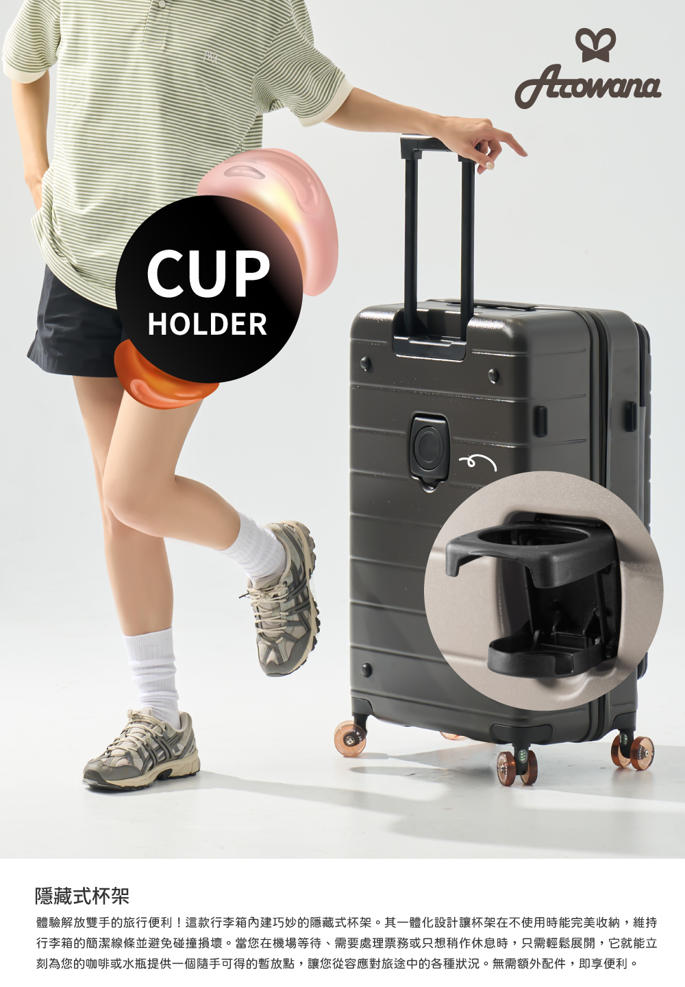 隱藏式杯架 體驗解放雙手的旅行便利這款行李箱內建巧妙的隱藏式杯架。其一體化設計讓杯架在不使用時能完美收納,維持 行李箱的簡潔線條並避免碰撞損壞。當您在機場等待、需要處理票務或只想稍作休息時,只需輕鬆展開,它就能立 刻為您的咖啡或水瓶提供一個隨手可得的暫放點,讓您從容應對旅途中的各種狀況。無需額外配件,即享便利。 