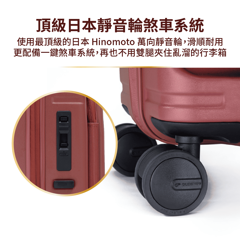 頂級日本靜音輪煞車系統 使用最頂級的日本 Hinomoto 萬向靜音輪,滑順耐用 更配備一鍵煞車系統,再也不用雙腿夾住亂溜的行李箱