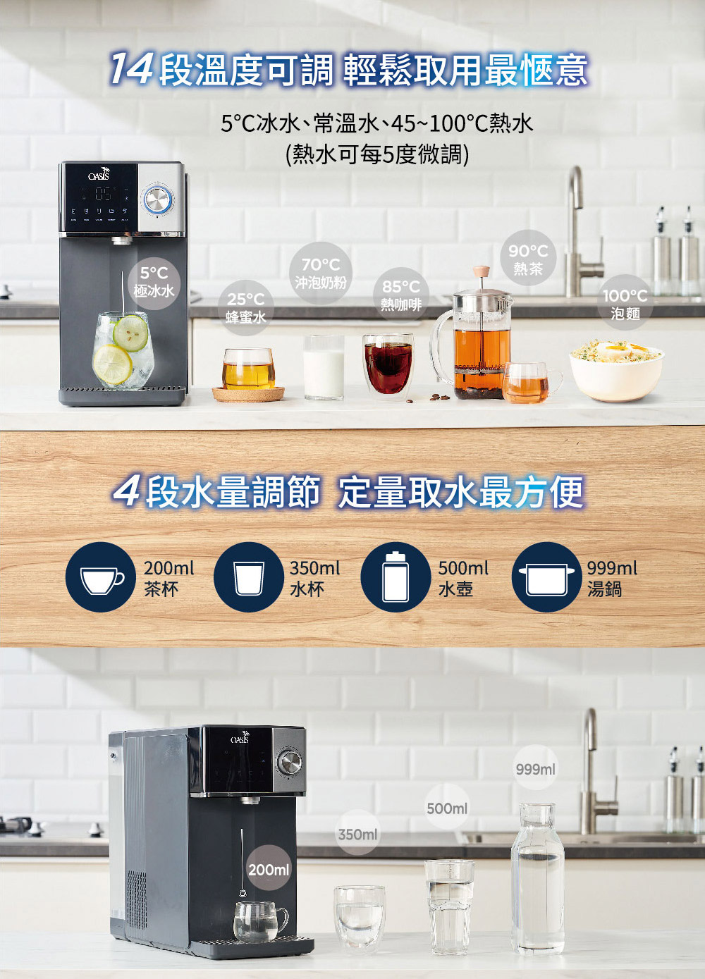 14 段溫度可調 輕鬆取用最愜意5冰水、常溫水、45~100℃熱水(熱水可每5度微調)5極冰水25蜂蜜水70C沖泡奶粉85C熱咖啡90C熱茶100°C4段水量調節 定量取水最方便泡麵200ml350ml500ml999ml茶杯水杯水壺湯鍋200ml350ml500ml999ml
