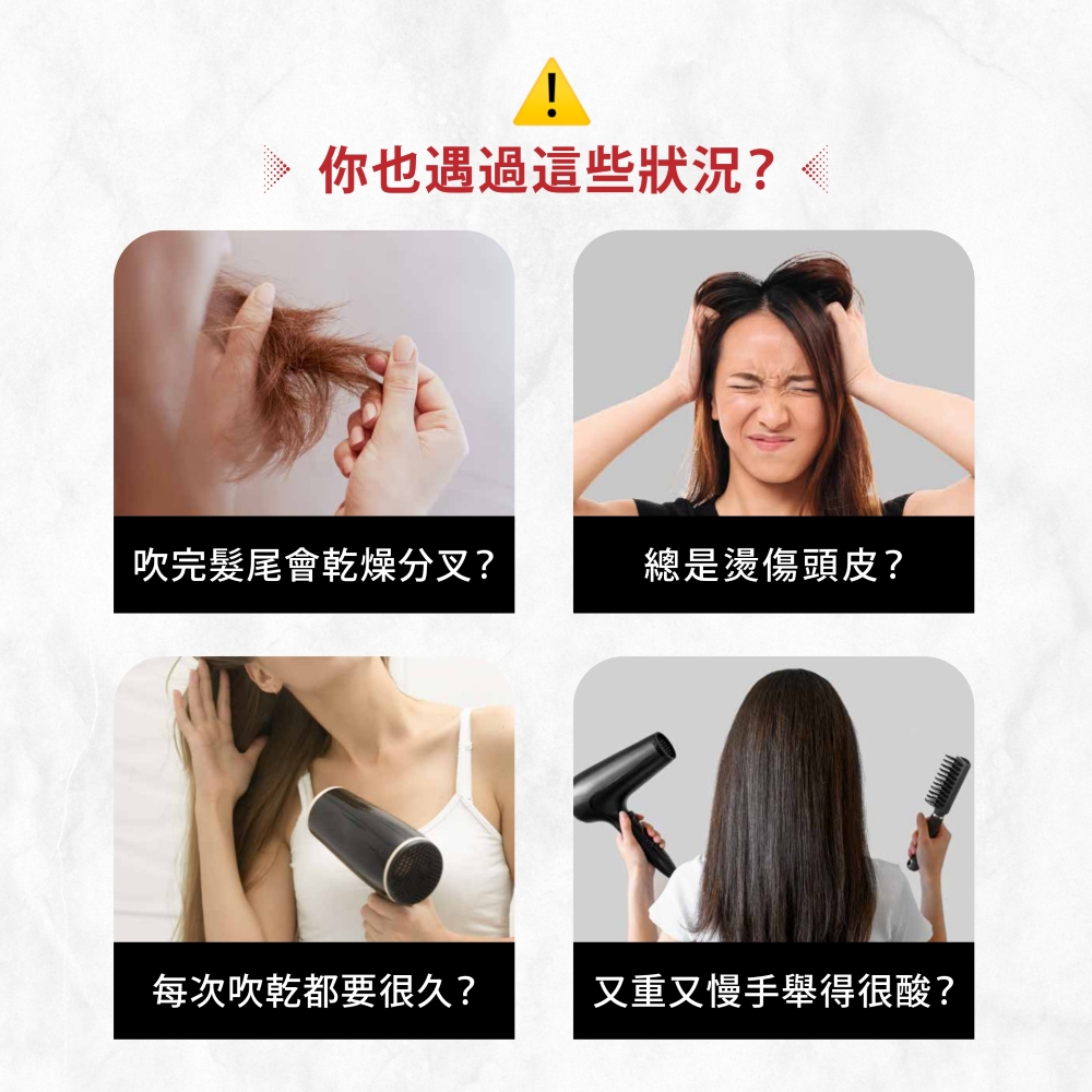 你也遇過這些狀況 吹完髮尾會乾燥分叉 總是燙傷頭皮 每次吹乾都要很久 又重又慢手舉得很酸 