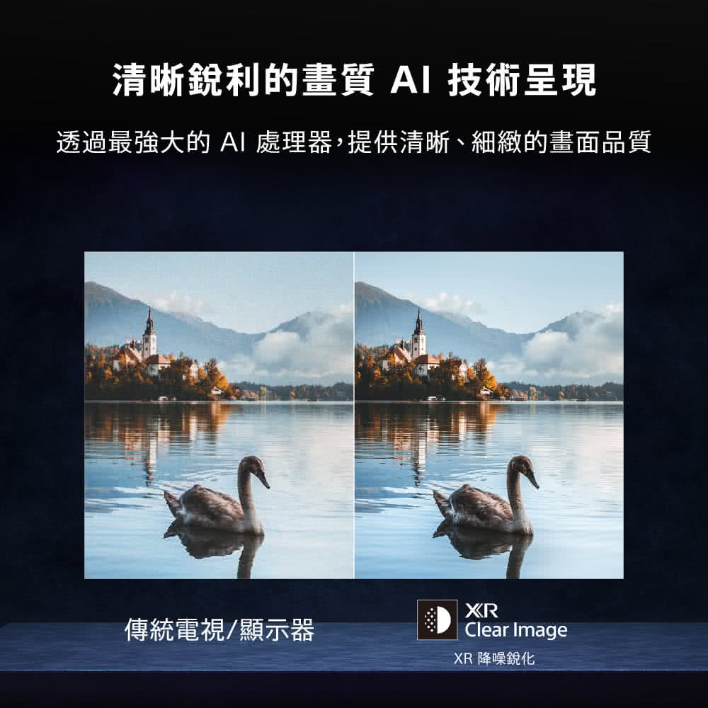 清晰銳利的畫質 AI 技術呈現 透過最強大的 AI 處理器,提供清晰、細緻的畫面品質 傳統電視顯示器 XR 降噪銳化 